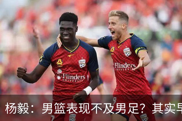 杨毅：男篮表现不及男足？其实早已落后
